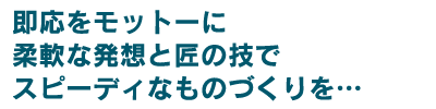 即応をモットーに、柔軟な発想と匠の技でスピーディなものづくりを・・・